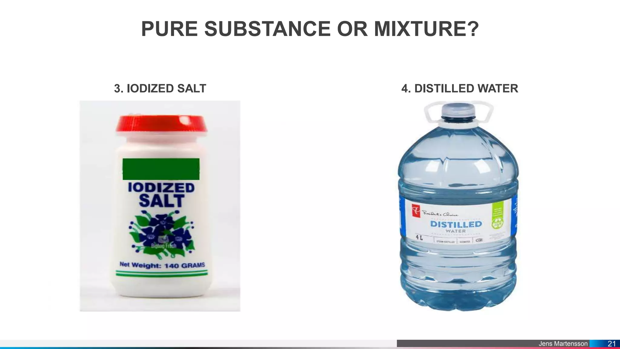 Jens Martensson
PURE SUBSTANCE OR MIXTURE?
3. IODIZED SALT 4. DISTILLED WATER
21
 