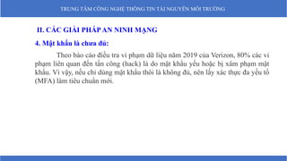 TRUNG TÂM CÔNG NGHỆ THÔNG TIN TÀI NGUYÊN MÔI TRƯỜNG
II. CÁC GIẢI PHÁPAN NINH MẠNG
4. Mật khẩu là chưa đủ:
Theo báo cáo điều tra vi phạm dữ liệu năm 2019 của Verizon, 80% các vi
phạm liên quan đến tấn công (hack) là do mật khẩu yếu hoặc bị xâm phạm mật
khẩu. Vì vậy, nếu chỉ dùng mật khẩu thôi là không đủ, nên lấy xác thực đa yếu tố
(MFA) làm tiêu chuẩn mới.
 