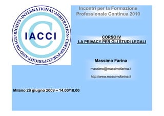 Incontri per la Formazione 
Professionale Continua 2010 
CORSO IV 
LA PRIVACY PER GLI STUDI LEGALI 
Milano 28 giugno 2009 – 14,00/18,00 
Massimo Farina 
massimo@massimofarina.it 
http://www.massimofarina.it 
 