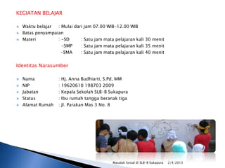 KEGIATAN BELAJAR




Waktu belajar
: Mulai dari jam 07.00 WIB-12.00 WIB
Batas penyampaian
Materi
: -SD
: Satu jam mata pelajaran kali 30 menit
-SMP
: Satu jam mata pelajaran kali 35 menit
-SMA
: Satu jam mata pelajaran kali 40 menit

Identitas Narasumber






Nama
NIP
Jabatan
Status
Alamat Rumah

: Hj. Anna Budhiarti, S.Pd, MM
: 19620610 198703 2009
: Kepala Sekolah SLB-B Sukapura
: Ibu rumah tangga beranak tiga
: Jl. Parakan Mas 3 No. 8

Masalah Sosial di SLB-B Sukapura

2/4/2013

 