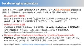 Local-averagingestimators
Nearest Neighbor
Nearest Neighbor
(X, y)
(Stone , 1977)
Nadaraya-Watson
Attention Mechanism
ICML A Tutorial on Attention in Deep Learning
https://icml.cc/Conferences/ /ScheduleMultitrack?event=
Histogram rules on data-dependent partitions (or data-driven histogram methods)
90 (Nobel, Ann. Statist. ( ), ; Lugosi & Nobel,
Ann. Statist. (2), 1996) ( Yellow Terror)
Devroye, Györ , Lugosi, A Probabilistic Theory of Pattern Recognition, . https://www.szit.bme.hu/~gyor /pbook.pdf
 