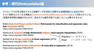 Interpolation
⾒ ( 0 or 0)
Harmless over tting Benign over tting
( )
Hastie et al, Surprises in high-dimensional ridgeless least squares interpolation (2020)
https://arxiv.org/abs/1903.08560
Muthukumar et al, Harmless interpolation of noisy data in regression (2019)
https://arxiv.org/abs/1903.09139
Bartlett et al, Benign overﬁtting in linear regression (2019)
https://arxiv.org/abs/1906.11300
Belkin et al, Overﬁtting or perfect ﬁtting? Risk bounds for classiﬁcation and regression rules
that interpolate (2018)
https://arxiv.org/abs/1806.05161
<latexit sha1_base64="V6gnlRc34dPuxi8leGWVweNz3Zg=">AAACG3icbVDLSsNAFJ3UV62vqks3g0VaEUsivjZC0Y3uKtg20MQymUzaoZMHMxMhhHyAH+E3uNW1O3HrwqV/4rTNwloPDBzOOZd75zgRo0Lq+pdWmJtfWFwqLpdWVtfWN8qbW20RxhyTFg5ZyE0HCcJoQFqSSkbMiBPkO4x0nOHVyO88EC5oGNzJJCK2j/oB9ShGUkm9csVyiETwAtbMqgkPoMXUrIvgzf59emhk0KzCRKX0uj4GnCVGTiogR7NX/rbcEMc+CSRmSIiuoUfSThGXFDOSlaxYkAjhIeqTrqIB8omw0/FnMrinFBd6IVcvkHCs/p5IkS9E4jsq6SM5EH+9kfif142ld26nNIhiSQI8WeTFDMoQjpqBLuUES5YogjCn6laIB4gjLFV/U1scP1OdGH8bmCXto7pxWj+5Pa40LvN2imAH7IIaMMAZaIBr0AQtgMEjeAYv4FV70t60d+1jEi1o+cw2mIL2+QPP7p7D</latexit>
= (X0
X + I) 1
X0
y
<latexit sha1_base64="VsNVIh2b6vsuVSv8LjXaQ8stH3Y=">AAACDnicbVDLSsNAFJ3UV62vqODGzWCRVoSSiK+NUHTjsoJtA20sk+m0HTqZhJmJEGL+wW9wq2t34tZfcOmfOG2zsK0HLhzOuZdzOV7IqFSW9W3kFhaXllfyq4W19Y3NLXN7pyGDSGBSxwELhOMhSRjlpK6oYsQJBUG+x0jTG96M/OYjEZIG/F7FIXF91Oe0RzFSWuqYe22PKASvYNkpOUcPyXEKnRKMO2bRqlhjwHliZ6QIMtQ65k+7G+DIJ1xhhqRs2Vao3AQJRTEjaaEdSRIiPER90tKUI59INxn/n8JDrXRhLxB6uIJj9e9FgnwpY9/Tmz5SAznrjcT/vFakepduQnkYKcLxJKgXMagCOCoDdqkgWLFYE4QF1b9CPEACYaUrm0rx/FR3Ys82ME8aJxX7vHJ2d1qsXmft5ME+OABlYIMLUAW3oAbqAIMn8AJewZvxbLwbH8bnZDVnZDe7YArG1y+Uw5p9</latexit>
= (X0
X)+
X0
y
Ridgeless
Ridge
 