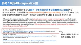 Interpolation
⾒ ( 0 or 0)
Harmless over tting Benign over tting
( )
Belkin M, Hsu D, Mitra PP.
Overﬁtting or perfect ﬁtting? risk bounds for classiﬁcation and regression rules that interpolate. NIPS 2018.
https://dl.acm.org/doi/10.5555/3327144.3327157
"Many modern machine learning models are trained to achieve zero or near-zero training error in order to obtain
near-optimal (but non-zero) test error. This phenomenon of strong generalization performance for "overﬁtted" /
interpolated classiﬁers appears to be ubiquitous in high-dimensional data, having been observed in deep networks,
kernel machines, boosting and random forests. Their performance is consistently robust even when the data
contain large amounts of label noise."
Belkin M.
Fit without fear: remarkable mathematical phenomena of deep learning through the prism of interpolation.
Acta Numerica, 2021; 30: 203-248: https://doi.org/10.1017/S0962492921000039
Weyner AJ, Olson M, Bleich J, and Mease D.
Explaining the Success of AdaBoost and Random Forests as Interpolating Classiﬁers. J Mach Learn Res.
2017; 18(48): 1-33. https://jmlr.org/papers/v18/15-240.html
 