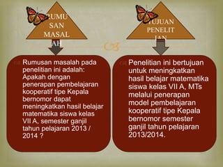  
RUMU 
SAN 
MASAL 
AH 
TUJUAN 
PENELIT 
IAN 
 Rumusan masalah pada 
penelitian ini adalah: 
Apakah dengan 
penerapan pembelajaran 
kooperatif tipe Kepala 
bernomor dapat 
meningkatkan hasil belajar 
matematika siswa kelas 
VII A, semester ganjil 
tahun pelajaran 2013 / 
2014 ? 
 Penelitian ini bertujuan 
untuk meningkatkan 
hasil belajar matematika 
siswa kelas VII A, MTs 
melalui penerapan 
model pembelajaran 
kooperatif tipe Kepala 
bernomor semester 
ganjil tahun pelajaran 
2013/2014. 
 
