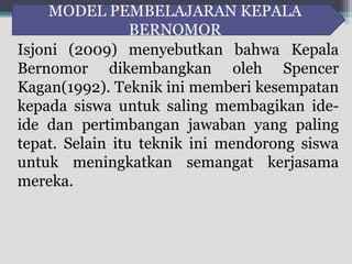MODEL PEMBELAJARAN KEPALA 
BERNOMOR 
Isjoni (2009) menyebutkan bahwa Kepala 
Bernomor dikembangkan oleh Spencer 
Kagan(1992). Teknik ini memberi kesempatan 
kepada siswa untuk saling membagikan ide-ide 
dan pertimbangan jawaban yang paling 
tepat. Selain itu teknik ini mendorong siswa 
untuk meningkatkan semangat kerjasama 
mereka. 
 