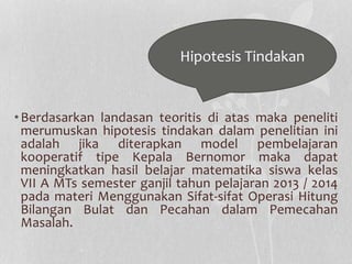 Hipotesis Tindakan 
•Berdasarkan landasan teoritis di atas maka peneliti 
merumuskan hipotesis tindakan dalam penelitian ini 
adalah jika diterapkan model pembelajaran 
kooperatif tipe Kepala Bernomor maka dapat 
meningkatkan hasil belajar matematika siswa kelas 
VII A MTs semester ganjil tahun pelajaran 2013 / 2014 
pada materi Menggunakan Sifat-sifat Operasi Hitung 
Bilangan Bulat dan Pecahan dalam Pemecahan 
Masalah. 
 