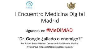 I Encuentro Medicina Digital
Madrid
“Dr. Google ¿aliado o enemigo?”
Por Rafael Bravo Médico. Centro de Salud Linneo. Madrid.
@rafabravo https://rafabravo.wordpress.com/
síguenos en #MeDiMAD
 