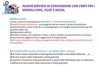 MODELLO ICRIC Inviato a coloro che percepiscono  INDENNITA’  DI ACCOMPAGNAMENTO : invalidità totale riconosciuta  , accompagnata dal non essere in grado di deambulare autonomamente o senza l'aiuto di un accompagnatore o di svolgere autonomamente gli atti quotidiani della vita; indipendente dall'età; cittadino italiano o UE residente in Italia, o essere cittadino extracomunicario in possesso del permesso di soggiorno CE per soggiornanti di lungo periodo; non essere ricoverato in istituto con pagamento delle retta a totale carico dello Stato (o di Ente pubblico) Nel modello ICRIC occorre dichiarare  per 2010 e 2011 i ricoveri: di essere stato ricoverato a titolo gratuito (a totale carico dello Stato) da … a … di non essere stato ricoverato a titolo gratuito  (se quindi il ricovero è stato parzialmente a carico dell’interessato non va indicato e si dichiara di non essere stato ricoverato a titolo gratuito) 
