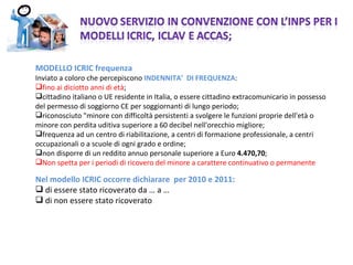 MODELLO ICRIC frequenza  Inviato a coloro che percepiscono  INDENNITA’  DI FREQUENZA : fino ai diciotto anni di età ; cittadino italiano o UE residente in Italia, o essere cittadino extracomunicario in possesso del permesso di soggiorno CE per soggiornanti di lungo periodo; riconosciuto &quot;minore con difficoltà persistenti a svolgere le funzioni proprie dell'età o minore con perdita uditiva superiore a 60 decibel nell'orecchio migliore; frequenza ad un centro di riabilitazione, a centri di formazione professionale, a centri occupazionali o a scuole di ogni grado e ordine; non disporre di un reddito annuo personale superiore a Euro  4.470,70 ; Non spetta per i periodi di ricovero del minore a carattere continuativo o permanente Nel modello ICRIC occorre dichiarare  per 2010 e 2011: di essere stato ricoverato da … a … di non essere stato ricoverato 