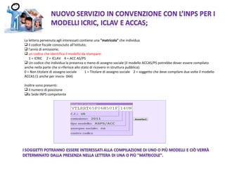 La lettera pervenuta agli interessati contiene una  &quot;matricola&quot;  che individua  il codice fiscale conosciuto all'Istituto; l'anno di emissione; un codice che identifica il modello da stampare:  1 = ICRIC  2 = ICLAV  4 = ACC AS/PS  Un codice che individua la presenza o meno di assegno sociale (il modello ACCAS/PS potrebbe dover essere compilato anche nella parte che si riferisce allo stato di ricovero in struttura pubblica): 0 = Non titolare di assegno sociale  1 = Titolare di assegno sociale  2 = soggetto che deve compilare due volte il modello ACCAS (1 anche per invciv- 044)  Inoltre sono presenti: il numero di posizione la Sede INPS competente 
