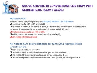 MODELLO ICLAV  Inviato a coloro che percepiscono un  ASSEGNO MENSILE DI ASSISTENZA : età compresa fra i 18 e i 65 anni di età; cittadini italiano o UE residente in Italia, o cittadino extracomunicario in possesso del permesso di soggiorno CE per soggiornanti di lungo periodo (5 anni); invalidità riconosciuta dal 74% al 99%; reddito annuo personale non superiore a Euro  4.470,70 ; non svolge attività lavorativa Nel modello ICLAV occorre dichiarare per 2010 e 2011 eventuali attività lavorative svolte : Non ho svolto attività lavorativa  Ho svolto attività lavorativa dipendente  per un imponibile di ….. Ho svolto attività lavorativa autonoma per un imponibile di ….. Ho lavorato presso coop sociali o mediante conv. quadro per un imponibile di ….. 