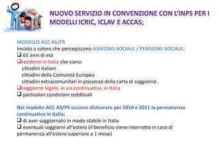MODELLO ACC AS/PS  Inviato a coloro che percepiscono  ASSEGNO SOCIALE / PENSIONE SOCIALE : 65 anni di età residenti in Italia  che siano: cittadini italiani cittadini della Comunità Europea cittadini extracomunitari in possesso della carta di soggiorno . soggiorno legale, in via continuativa,   in Italia particolari condizioni reddituali Nel modello ACC AS/PS occorre dichiarare per 2010 e 2011 la permanenza continuativa in Italia: di aver soggiornato in modo stabile in Italia eventuali soggiorni all’estero (il beneficio viene interrotto in caso di permanenza all’estero superiore a 1 mese)  