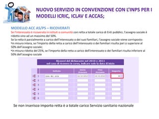 MODELLO ACC AS/PS – RICOVERATI  Se l’interessato è ricoverato in istituti o comunità  con retta a totale carico di Enti pubblici, l'assegno sociale è ridotto sino ad un massimo del 50%. Se la retta è parzialmente a carico dell'interessato o dei suoi familiari, l'assegno sociale viene corrisposto: in misura intera, se l'importo della retta a carico dell'interessato o dei familiari risulta pari o superiore al 50% dell'assegno sociale; in misura ridotta del 25%, se l'importo della retta a carico dell'interessato o dei familiari risulta inferiore al 50% dell'assegno sociale Se non inserisco importo retta è a totale carico Servizio sanitario nazionale  