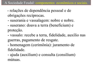 - relações de dependência pessoal e de
obrigações recíprocas.
- suserania e vassalagem: nobre e nobre.
- suserano: doava a terra (beneficium) e
proteção.
- vassalo: recebe a terra, fidelidade, auxílio nas
guerras, pagamento de resgate.
- homenagem (cerimônia): juramento de
fidelidade.
- ajuda (auxilium) e consulta (consilium)
mútuas.
A Sociedade Feudal: componentes econômicos e sociais.
 