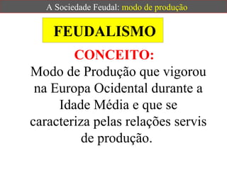FEUDALISMO
CONCEITO:
Modo de Produção que vigorou
na Europa Ocidental durante a
Idade Média e que se
caracteriza pelas relações servis
de produção.
A Sociedade Feudal: modo de produção
 