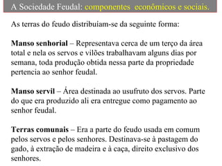A Sociedade Feudal: componentes econômicos e sociais.
As terras do feudo distribuíam-se da seguinte forma:
Manso senhorial – Representava cerca de um terço da área
total e nela os servos e vilões trabalhavam alguns dias por
semana, toda produção obtida nessa parte da propriedade
pertencia ao senhor feudal.
Manso servil – Área destinada ao usufruto dos servos. Parte
do que era produzido ali era entregue como pagamento ao
senhor feudal.
Terras comunais – Era a parte do feudo usada em comum
pelos servos e pelos senhores. Destinava-se à pastagem do
gado, à extração de madeira e à caça, direito exclusivo dos
senhores.
 