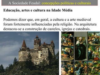 A Sociedade Feudal: concepções políticas e culturais
Educação, artes e cultura na Idade Média
Podemos dizer que, em geral, a cultura e a arte medieval
foram fortemente influenciadas pela religião. Na arquitetura
destacou-se a construção de castelos, igrejas e catedrais.
 