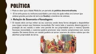 POLÍTICA
• Pode-se dizer que a Idade Média foi um período de política descentralizada;
• O rei tinha pouca ou nenhuma autoridade e, em troca de ajuda militar, era comum que
cedesse grandes porções de terra (os feudos) a membros da nobreza;
 Relação de Suserania eVassalagem:
• O vassalo devia serviço militar ao seu suserano, sendo desta forma obrigado a disponibilizar
suas tropas sempre que houvesse necessidade. Por outro lado, o suserano deveria garantir a
proteção de seu vassalo e ceder uma parcela de sua propriedade para o mesmo. Quando
houvesse necessidade, o suserano poderia promover esse mesmo compromisso com outros
vassalos. Da mesma forma, um vassalo poderia se tornar suserano de outros nobres que não
detinham propriedade de terras.
 