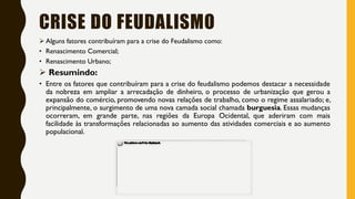 CRISE DO FEUDALISMO
 Alguns fatores contribuíram para a crise do Feudalismo como:
• Renascimento Comercial;
• Renascimento Urbano;
 Resumindo:
• Entre os fatores que contribuíram para a crise do feudalismo podemos destacar a necessidade
da nobreza em ampliar a arrecadação de dinheiro, o processo de urbanização que gerou a
expansão do comércio, promovendo novas relações de trabalho, como o regime assalariado; e,
principalmente, o surgimento de uma nova camada social chamada burguesia. Essas mudanças
ocorreram, em grande parte, nas regiões da Europa Ocidental, que aderiram com mais
facilidade às transformações relacionadas ao aumento das atividades comerciais e ao aumento
populacional.
 