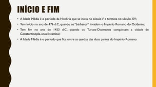 INÍCIO E FIM
• A Idade Média é o período da História que se inicia no séculoV e termina no século XV;
• Tem início no ano de 476 d.C, quando os “bárbaros” invadem o Império Romano do Ocidente;
• Tem fim no ano de 1453 d.C, quando os Turcos-Otomanos conquistam a cidade de
Constantinopla, atual Istambul;
• A Idade Média é o período que fica entre as quedas das duas partes do Império Romano.
 
