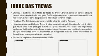 IDADE DAS TREVAS
• Chamou-se também a Idade Média de “Idade das Trevas”. Era tida como um período obscuro,
tomado pelas crenças ditadas pela Igreja Católica, que desprezava o pensamento racional e que
não deixava a maior parte das produções intelectuais tomarem fôlego;
• No século IV o Cristianismo se torna a religião oficial do Império Romano;
• No entanto, o termo Idade das Trevas já não é mais utilizado pela historiografia, pois é sabido
que houve uma vasta produção cultural na época medieval, que existe uma importância
significativa da filosofia medieval para o conhecimento humano e que também foi um período
em que importantes livros e documentos da Antiguidade Clássica foram preservados da
destruição ao serem guardados nos mosteiros;
• Período de surgimento de diversas universidades.
 