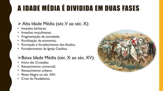 A IDADE MÉDIA É DIVIDIDA EM DUAS FASES
 Alta Idade Média (séc.V ao séc. X):
• Invasões bárbaras;
• Invasões muçulmanas;
• Fragmentação da sociedade;
• Ruralização da economia;
• Formação e fortalecimento dos feudos;
• Fortalecimento da Igreja Católica.
Baixa Idade Média (séc. X ao séc. XV):
• Início das Cruzadas;
• Renascimento comercial;
• Renascimento urbano;
• Peste Negra no séc. XIV;
• Crise do Feudalismo.
 