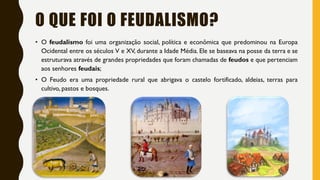 O QUE FOI O FEUDALISMO?
• O feudalismo foi uma organização social, política e econômica que predominou na Europa
Ocidental entre os séculos V e XV, durante a Idade Média. Ele se baseava na posse da terra e se
estruturava através de grandes propriedades que foram chamadas de feudos e que pertenciam
aos senhores feudais;
• O Feudo era uma propriedade rural que abrigava o castelo fortificado, aldeias, terras para
cultivo, pastos e bosques.
 