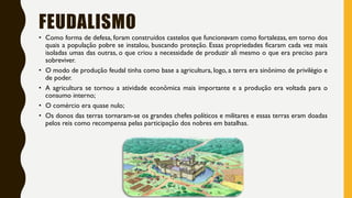 FEUDALISMO
• Como forma de defesa, foram construídos castelos que funcionavam como fortalezas, em torno dos
quais a população pobre se instalou, buscando proteção. Essas propriedades ficaram cada vez mais
isoladas umas das outras, o que criou a necessidade de produzir ali mesmo o que era preciso para
sobreviver.
• O modo de produção feudal tinha como base a agricultura, logo, a terra era sinônimo de privilégio e
de poder.
• A agricultura se tornou a atividade econômica mais importante e a produção era voltada para o
consumo interno;
• O comércio era quase nulo;
• Os donos das terras tornaram-se os grandes chefes políticos e militares e essas terras eram doadas
pelos reis como recompensa pelas participação dos nobres em batalhas.
 