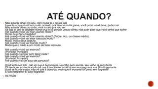 Não adianta olhar pro céu, com muita fé e pouca luta
Levanta aí que você tem muito protesto pra fazer e muita greve, você pode, você deve, pode crer
Não adianta olhar pro chão, virar a cara pra não ver
Se liga aí que te botaram numa cruz e só porque Jesus sofreu não quer dizer que você tenha que sofrer
Até quando você vai ficar usando rédea?
Rindo da própria tragédia?
Até quando você vai ficar usando rédea? (Pobre, rico, ou classe média).
Até quando você vai levar cascudo mudo?
Muda, muda essa postura
Até quando você vai ficando mudo?
Muda que o medo é um modo de fazer censura.
Até quando você vai levando?
(Porrada! Porrada!)
Até quando vai ficar sem fazer nada?
Até quando você vai levando?
(Porrada! Porrada!)
Até quando vai ser saco de pancada?
Você tenta ser feliz, não vê que é deprimente, seu filho sem escola, seu velho tá sem dente
Cê tenta ser contente e não vê que é revoltante, você tá sem emprego e a sua filha tá gestante
Você se faz de surdo, não vê que é absurdo, você que é inocente foi preso em flagrante!
É tudo flagrante! É tudo flagrante!
 REFRÃO
 