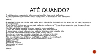  A polícia matou o estudante, falou que era bandido, chamou de traficante.
A justiça prendeu o pé-rapado, soltou o deputado... e absolveu os PMs de vigário!
Refrão
A polícia só existe pra manter você na lei, lei do silêncio, lei do mais fraco: ou aceita ser um saco de pancada
ou vai pro saco.
A programação existe pra manter você na frente, na frente da TV, que é pra te entreter, que é pra você não
ver que o programado é você.
Acordo, não tenho trabalho, procuro trabalho, quero trabalhar.
O cara me pede o diploma, não tenho diploma, não pude estudar.
E querem que eu seja educado, que eu ande arrumado, que eu saiba falar
Aquilo que o mundo me pede não é o que o mundo me dá.
Consigo um emprego, começa o emprego, me mato de tanto ralar.
Acordo bem cedo, não tenho sossego nem tempo pra raciocinar.
Não peço arrego, mas onde que eu chego se eu fico no mesmo lugar?
Brinquedo que o filho me pede, não tenho dinheiro pra dar.
Escola, esmola!
Favela, cadeia!
Sem terra, enterra!
Sem renda, se renda!
Não! Não!!
Refrão
 