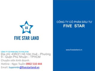 CÔNG TY CỔ PHẦN ĐẦU TƯ 
FIVE STAR 
www.fivestarland.vn 
CÔNG TY CỔ PHẦN ĐẦU TƯ FIVE STAR 
Địa chỉ: 43R/21 Hồ Văn Huê - Phường 
9 - Quận Phú Nhuận - TPHCM 
Chuyên viên kinh doanh : 
Hotline : Ngọc Tuyền 0902 510 444 
Email: tuyenntn@fivestarland.vn 
 