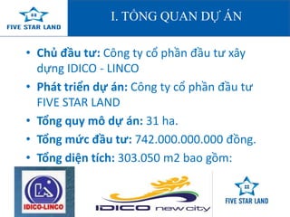 I. TỔNG QUAN DỰ Á 
• Chủ đầu tư: Công ty cổ phần đầu tư xây 
dựng IDICO - LINCO 
• Phát triển dự án: Công ty cổ phần đầu tư 
FIVE STAR LAND 
• Tổng quy mô dự án: 31 ha. 
• Tổng mức đầu tư: 742.000.000.000 đồng. 
• Tổng diện tích: 303.050 m2 bao gồm: 
 