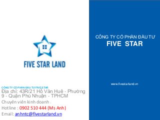 CÔNG TY CỔ PHẦN ĐẦU TƯ 
FIVE STAR 
www.fivestarland.vn 
CÔNG TY CỔ PHẦN ĐẦU TƯ FIVE STAR 
Địa chỉ: 43R/21 Hồ Văn Huê - Phường 
9 - Quận Phú Nhuận - TPHCM 
Chuyên viên kinh doanh : 
Hotline : 0902 510 444 (Ms Anh) 
Email: anhntc@fivestarland.vn 
 