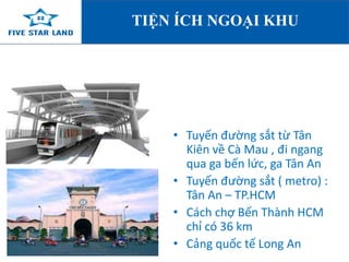 TIỆN ÍCH NGOẠI KHU 
• Tuyến đường sắt từ Tân 
Kiên về Cà Mau , đi ngang 
qua ga bến lức, ga Tân An 
• Tuyến đường sắt ( metro) : 
Tân An – TP.HCM 
• Cách chợ Bến Thành HCM 
chỉ có 36 km 
• Cảng quốc tế Long An 
 