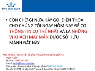 • CÒN CHỜ GÌ NỮA,HÃY GỌI ĐIỆN THOẠI 
CHO CHÚNG TÔI NGAY HÔM NAY ĐỂ CÓ 
THÔNG TIN CỤ THỂ NHẤT VÀ LÀ NHỮNG 
VỊ KHÁCH MAY MẮN ĐƯỢC SỞ HỮU 
MẢNH ĐẤT NÀY 
MỌI THÔNG TIN CHI TIẾT VỀ SẢN PHẨM,XIN VUI LÒNG LIÊN HỆ 
Ngọc Tuyền 
Hotline : 0902 510 444 
Email: vietlh@fivestarland.vn 
Phòng kinh doanh và phát triển sản phẩm FIVESTAR LAND 
Địa chỉ: 43R/21 Hồ Văn Huê,Phường 9,Quận Phú Nhuận,Tp Hồ Chí Minh 
 