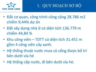 1. QUY HOẠCH SƠ BỘ 
• Đất cơ quan, công trình công cộng 28.786 m2 
chiếm 9,44% dự án 
• Đất xây dựng nhà ở có diện tích 136.779 m 
chiếm 44,84 % 
• Khu công viên – TDTT có diện tích 31.451 m 
gồm 4 công viên cây xanh. 
• Hệ thống thoát nước mưa có cống được bố trí 
bên dưới vỉa hè 
• Hệ thống cấp nước, đi bên dưới vỉa hè. 
 