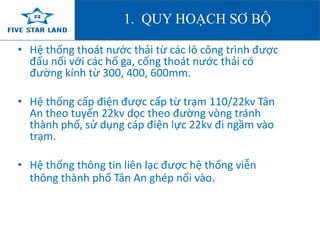 1. QUY HOẠCH SƠ BỘ 
• Hệ thống thoát nước thải từ các lô công trình được 
đấu nối với các hố ga, cống thoát nước thải có 
đường kính từ 300, 400, 600mm. 
• Hệ thống cấp điện được cấp từ trạm 110/22kv Tân 
An theo tuyến 22kv dọc theo đường vòng tránh 
thành phố, sử dụng cáp điện lực 22kv đi ngầm vào 
trạm. 
• Hệ thống thông tin liên lạc được hệ thống viễn 
thông thành phố Tân An ghép nối vào. 
 
