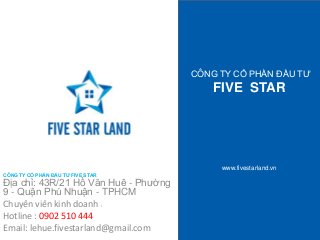 CÔNG TY CỔ PHẦN ĐẦU TƯ 
FIVE STAR 
www.fivestarland.vn 
CÔNG TY CỔ PHẦN ĐẦU TƯ FIVE STAR 
Địa chỉ: 43R/21 Hồ Văn Huê - Phường 
9 - Quận Phú Nhuận - TPHCM 
Chuyên viên kinh doanh : 
Hotline : 0902 510 444 
Email: lehue.fivestarland@gmail.com 
 