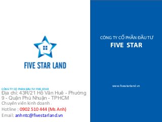 CÔNG TY CỔ PHẦN ĐẦU TƯ 
FIVE STAR 
www.fivestarland.vn 
CÔNG TY CỔ PHẦN ĐẦU TƯ FIVE STAR 
Địa chỉ: 43R/21 Hồ Văn Huê - Phường 
9 - Quận Phú Nhuận - TPHCM 
Chuyên viên kinh doanh : 
Hotline : 0902 510 444 (Ms Anh) 
Email: anhntc@fivestarland.vn 
 
