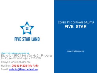 CÔNG TY CỔ PHẦN ĐẦU TƯ 
FIVE STAR 
www.fivestarland.vn 
CÔNG TY CỔ PHẦN ĐẦU TƯ FIVE STAR 
Địa chỉ: 43R/21 Hồ Văn Huê - Phường 
9 - Quận Phú Nhuận - TPHCM 
Chuyên viên kinh doanh : 
Hotline : 0914144303 (Ms Anh) 
Email: anhntc@fivestarland.vn 
 