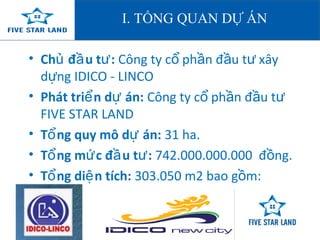 I. TỔNG QUAN DỰ ÁN 
• Chủ đầu tư: Công ty cổ phần đầu tư xây 
dựng IDICO - LINCO 
• Phát triển dự án: Công ty cổ phần đầu tư 
FIVE STAR LAND 
• Tổng quy mô dự án: 31 ha. 
• Tổng mức đầu tư: 742.000.000.000 đồng. 
• Tổng diện tích: 303.050 m2 bao gồm: 
 