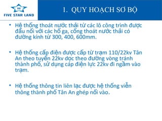 1. QUY HOẠCH SƠ BỘ 
• H th ệ ống thoát nước thải từ các lô công trình được 
đấu nối với các hố ga, cống thoát nước thải có 
đường kính từ 300, 400, 600mm. 
• Hệ thống cấp điện được cấp từ trạm 110/22kv Tân 
An theo tuyến 22kv dọc theo đường vòng tránh 
thành phố, sử dụng cáp điện lực 22kv đi ngầm vào 
trạm. 
• Hệ thống thông tin liên lạc được hệ thống viễn 
thông thành phố Tân An ghép nối vào. 
 