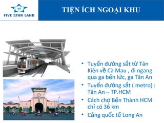 TIỆN ÍCH NGOẠI KHU 
• Tuyến đường sắt từ Tân 
Kiên về Cà Mau , đi ngang 
qua ga bến lức, ga Tân An 
• Tuyến đường sắt ( metro) : 
Tân An – TP.HCM 
• Cách chợ Bến Thành HCM 
chỉ có 36 km 
• Cảng quốc tế Long An 
 