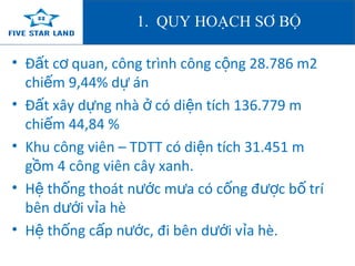 1. QUY HOẠCH SƠ BỘ 
• Đ t c ấ ơ quan, công trình công cộng 28.786 m2 
chiếm 9,44% dự án 
• Đất xây dựng nhà ở có diện tích 136.779 m 
chiếm 44,84 % 
• Khu công viên – TDTT có diện tích 31.451 m 
gồm 4 công viên cây xanh. 
• Hệ thống thoát nước mưa có cống được bố trí 
bên dưới vỉa hè 
• Hệ thống cấp nước, đi bên dưới vỉa hè. 
 