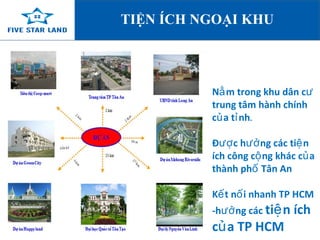 TIỆN ÍCH NGOẠI KHU 
Nằm trong khu dân cư 
trung tâm hành chính 
của tỉnh. 
Được hưởng các tiện 
ích công cộng khác của 
thành phố Tân An 
Kết nối nhanh TP HCM 
-hưởng các tiện ích 
của TP HCM 
 