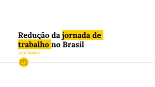 Redução da jornada de
trabalho no Brasil
PEC 12/2017
 