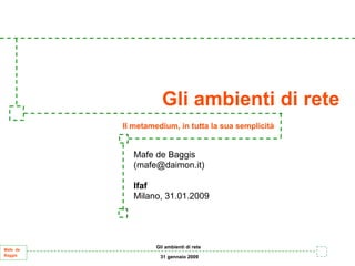 Gli ambienti di rete
          Il metamedium, in tutta la sua semplicità


            Mafe de Baggis
            (mafe@daimon.it)

            Ifaf
            Milano, 31.01.2009




                   Gli ambienti di rete
Mafe de
Baggis              31 gennaio 2009
 
