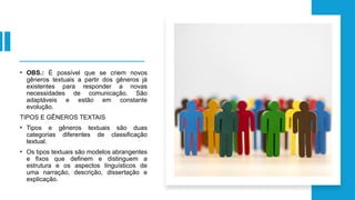 • OBS.: É possível que se criem novos
gêneros textuais a partir dos gêneros já
existentes para responder a novas
necessidades de comunicação. São
adaptáveis e estão em constante
evolução.
TIPOS E GÊNEROS TEXTAIS
• Tipos e gêneros textuais são duas
categorias diferentes de classificação
textual.
• Os tipos textuais são modelos abrangentes
e fixos que definem e distinguem a
estrutura e os aspectos linguísticos de
uma narração, descrição, dissertação e
explicação.
 