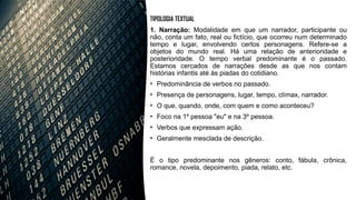 TIPOLOGIA TEXTUAL
1. Narração: Modalidade em que um narrador, participante ou
não, conta um fato, real ou fictício, que ocorreu num determinado
tempo e lugar, envolvendo certos personagens. Refere-se a
objetos do mundo real. Há uma relação de anterioridade e
posterioridade. O tempo verbal predominante é o passado.
Estamos cercados de narrações desde as que nos contam
histórias infantis até às piadas do cotidiano.
• Predominância de verbos no passado.
• Presença de personagens, lugar, tempo, clímax, narrador.
• O que, quando, onde, com quem e como aconteceu?
• Foco na 1º pessoa "eu" e na 3º pessoa.
• Verbos que expressam ação.
• Geralmente mesclada de descrição.
É o tipo predominante nos gêneros: conto, fábula, crônica,
romance, novela, depoimento, piada, relato, etc.
 