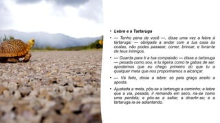 • Lebre e a Tartaruga
• — Tenho pena de você —, disse uma vez a lebre à
tartaruga: — obrigada a andar com a tua casa às
costas, não podes passear, correr, brincar, e livrar-te
de teus inimigos.
• — Guarda para ti a tua compaixão — disse a tartaruga
— pesada como sou, e tu ligeira como te gabas de ser,
apostemos que eu chego primeiro do que tu a
qualquer meta que nos proponhamos a alcançar.
• — Vá feito, disse a lebre: só pela graça aceito a
aposta.
• Ajustada a meta, pôs-se a tartaruga a caminho; a lebre
que a via, pesada, ir remando em seco, ria-se como
uma perdida; e pôs-se a saltar, a divertir-se; e a
tartaruga ia-se adiantando.
 